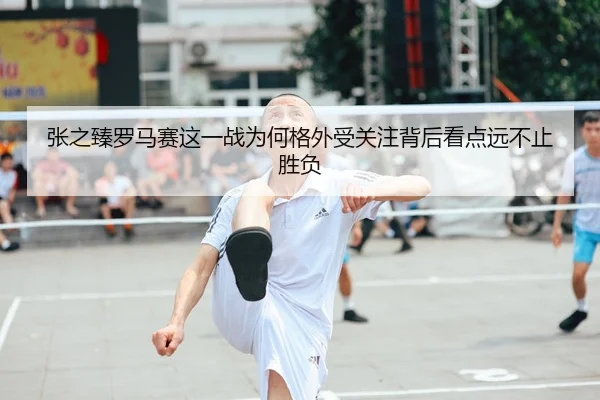 张之臻罗马赛这一战为何格外受关注背后看点远不止胜负