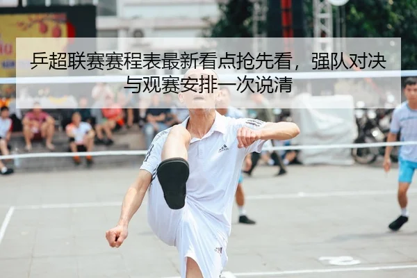 乒超联赛赛程表最新看点抢先看，强队对决与观赛安排一次说清